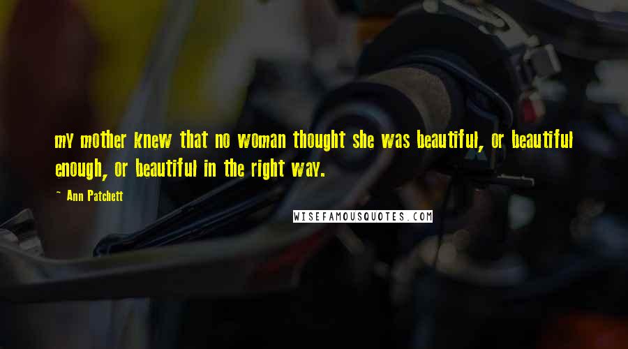 Ann Patchett Quotes: my mother knew that no woman thought she was beautiful, or beautiful enough, or beautiful in the right way.