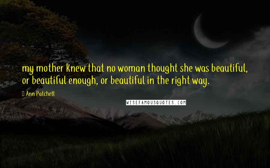 Ann Patchett Quotes: my mother knew that no woman thought she was beautiful, or beautiful enough, or beautiful in the right way.