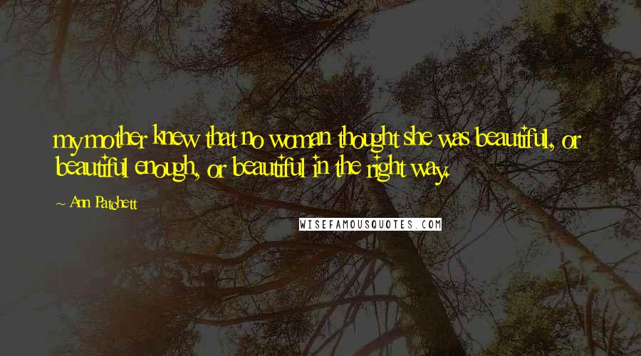 Ann Patchett Quotes: my mother knew that no woman thought she was beautiful, or beautiful enough, or beautiful in the right way.