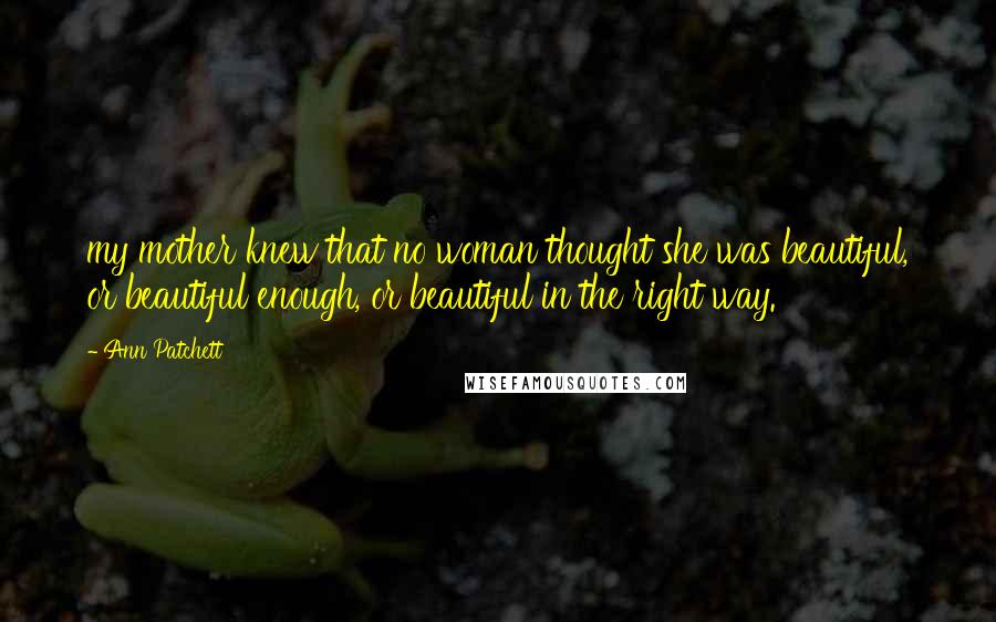 Ann Patchett Quotes: my mother knew that no woman thought she was beautiful, or beautiful enough, or beautiful in the right way.