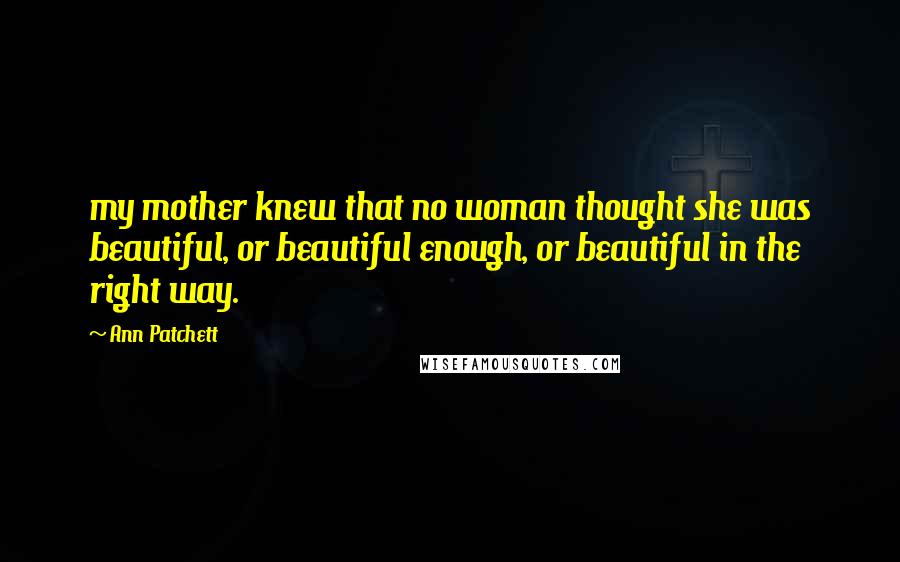 Ann Patchett Quotes: my mother knew that no woman thought she was beautiful, or beautiful enough, or beautiful in the right way.