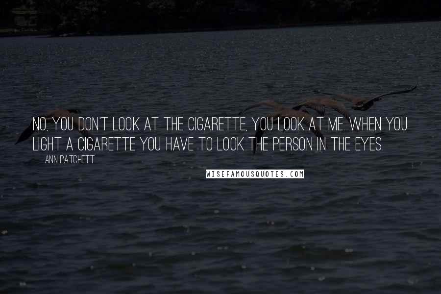 Ann Patchett Quotes: No, you don't look at the cigarette, you look at me. When you light a cigarette you have to look the person in the eyes.