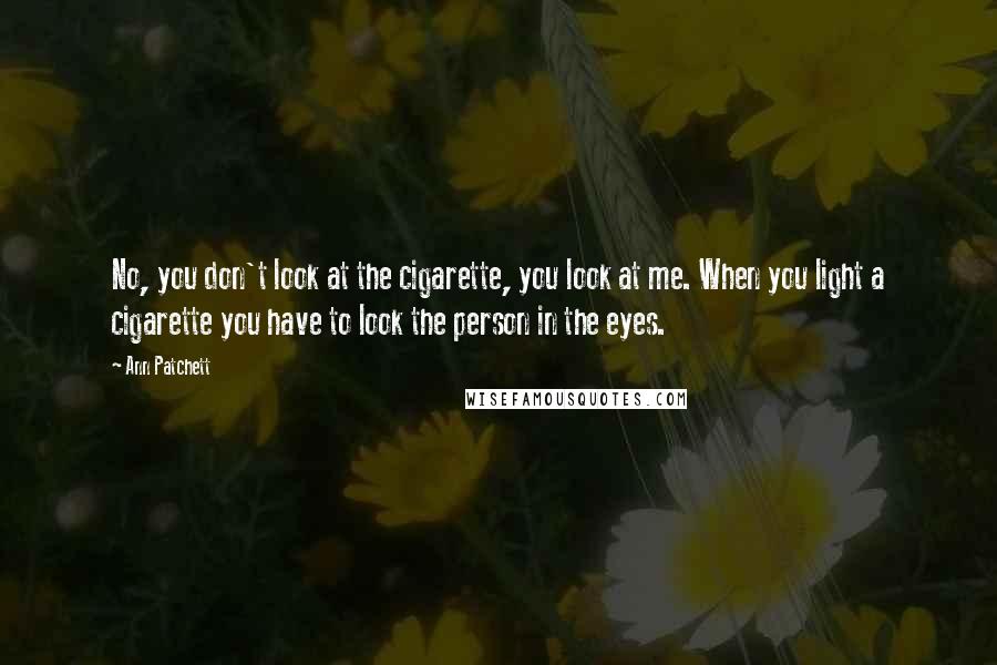 Ann Patchett Quotes: No, you don't look at the cigarette, you look at me. When you light a cigarette you have to look the person in the eyes.