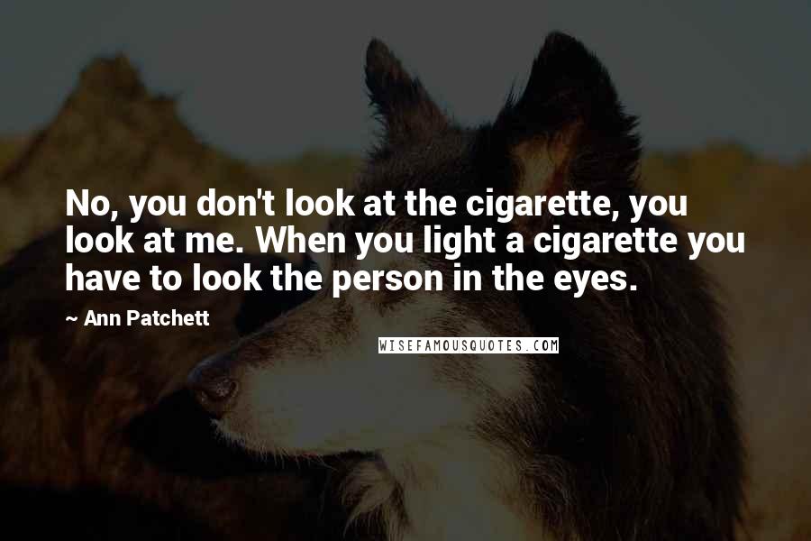 Ann Patchett Quotes: No, you don't look at the cigarette, you look at me. When you light a cigarette you have to look the person in the eyes.