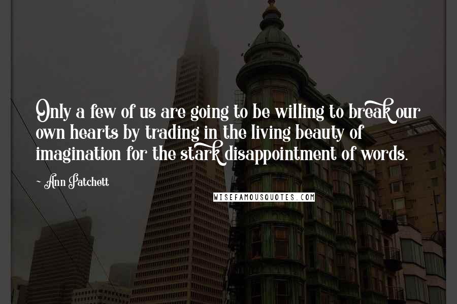 Ann Patchett Quotes: Only a few of us are going to be willing to break our own hearts by trading in the living beauty of imagination for the stark disappointment of words.