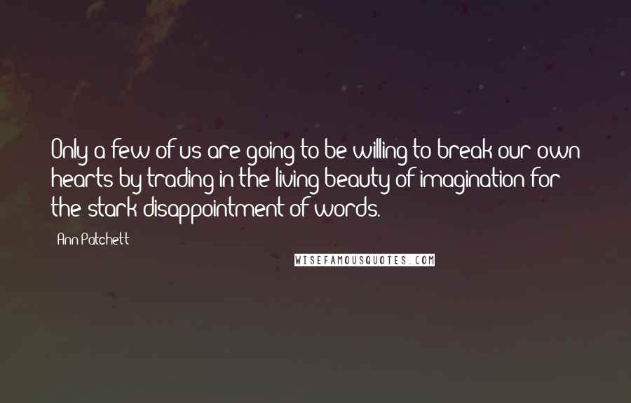 Ann Patchett Quotes: Only a few of us are going to be willing to break our own hearts by trading in the living beauty of imagination for the stark disappointment of words.