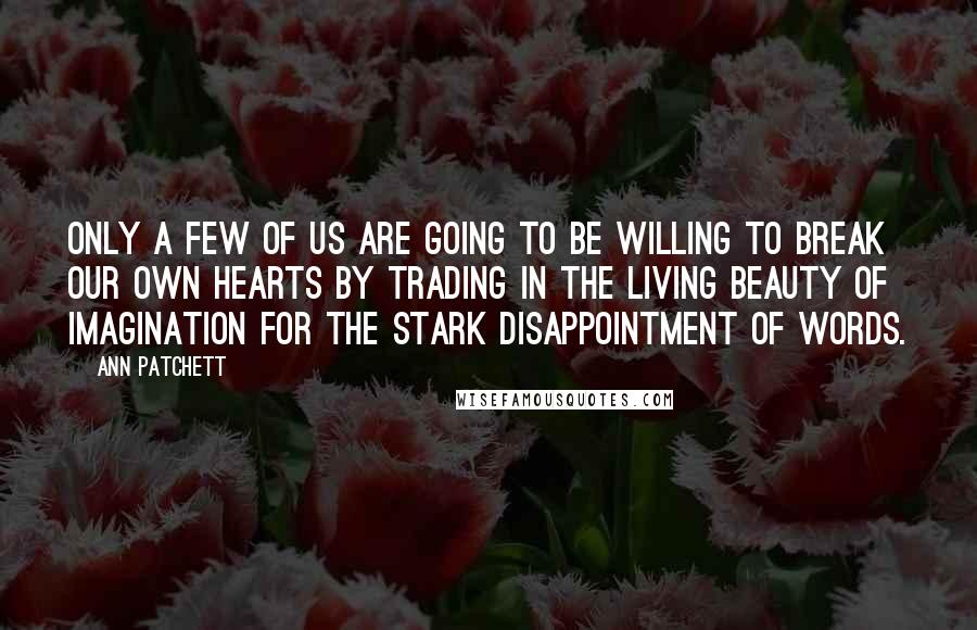 Ann Patchett Quotes: Only a few of us are going to be willing to break our own hearts by trading in the living beauty of imagination for the stark disappointment of words.