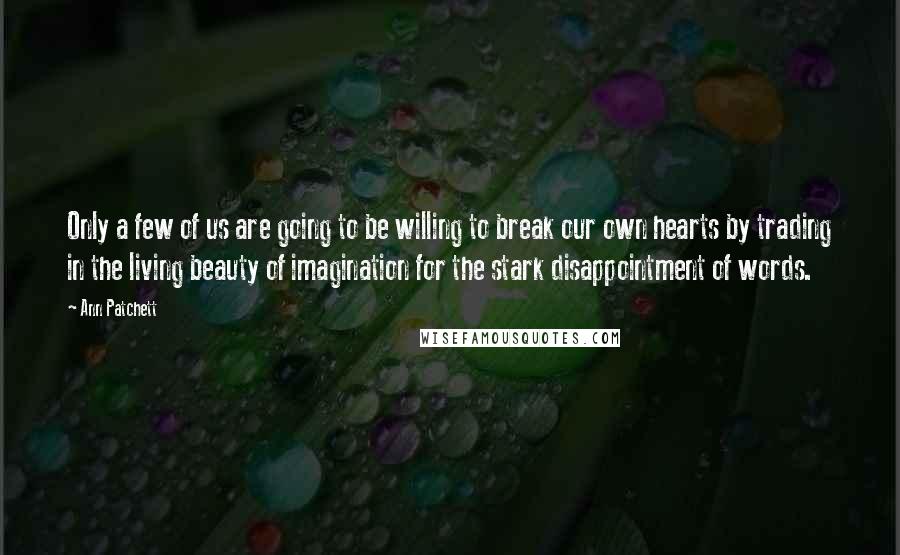 Ann Patchett Quotes: Only a few of us are going to be willing to break our own hearts by trading in the living beauty of imagination for the stark disappointment of words.