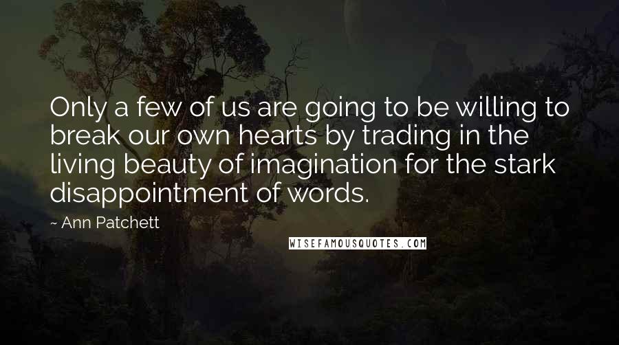 Ann Patchett Quotes: Only a few of us are going to be willing to break our own hearts by trading in the living beauty of imagination for the stark disappointment of words.