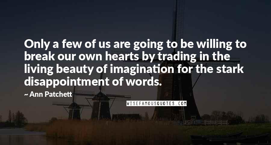 Ann Patchett Quotes: Only a few of us are going to be willing to break our own hearts by trading in the living beauty of imagination for the stark disappointment of words.