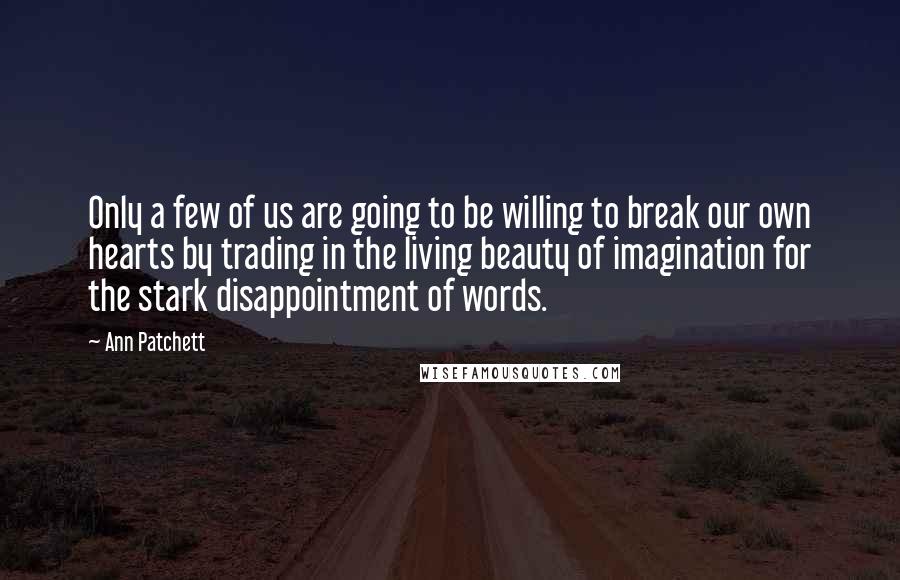 Ann Patchett Quotes: Only a few of us are going to be willing to break our own hearts by trading in the living beauty of imagination for the stark disappointment of words.