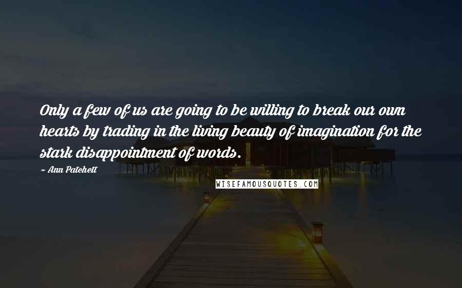 Ann Patchett Quotes: Only a few of us are going to be willing to break our own hearts by trading in the living beauty of imagination for the stark disappointment of words.