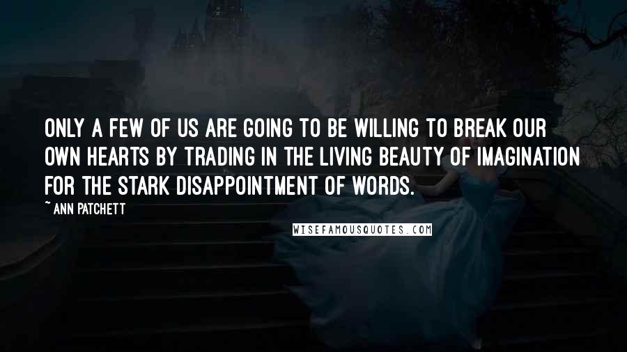 Ann Patchett Quotes: Only a few of us are going to be willing to break our own hearts by trading in the living beauty of imagination for the stark disappointment of words.