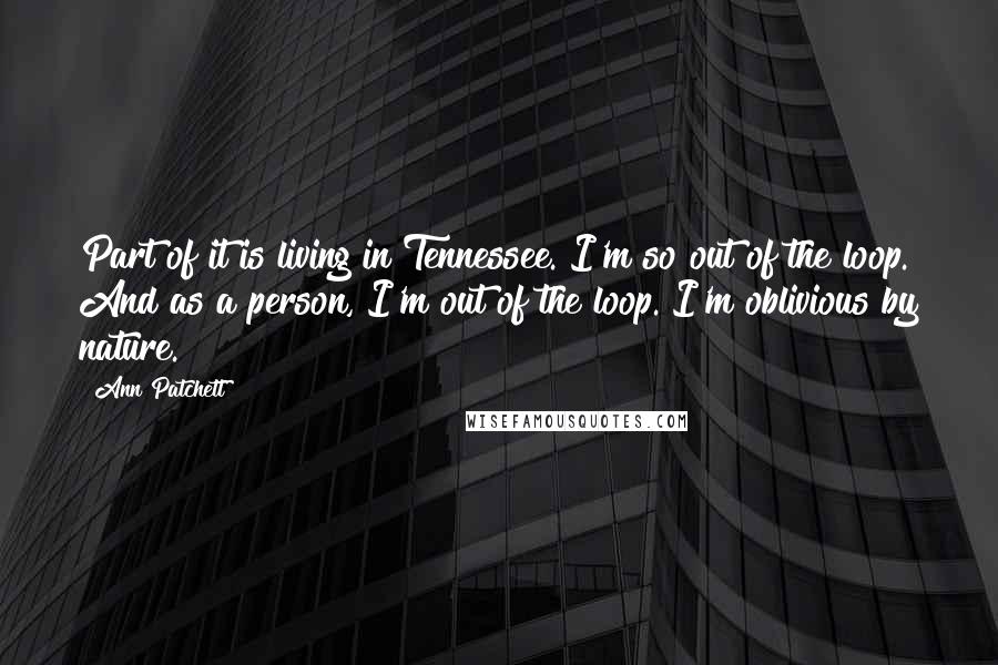 Ann Patchett Quotes: Part of it is living in Tennessee. I'm so out of the loop. And as a person, I'm out of the loop. I'm oblivious by nature.