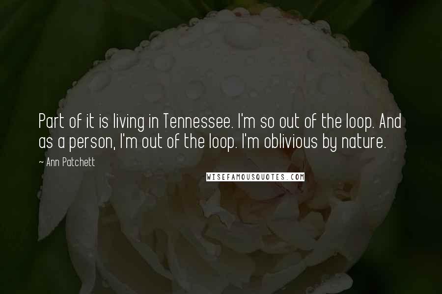 Ann Patchett Quotes: Part of it is living in Tennessee. I'm so out of the loop. And as a person, I'm out of the loop. I'm oblivious by nature.