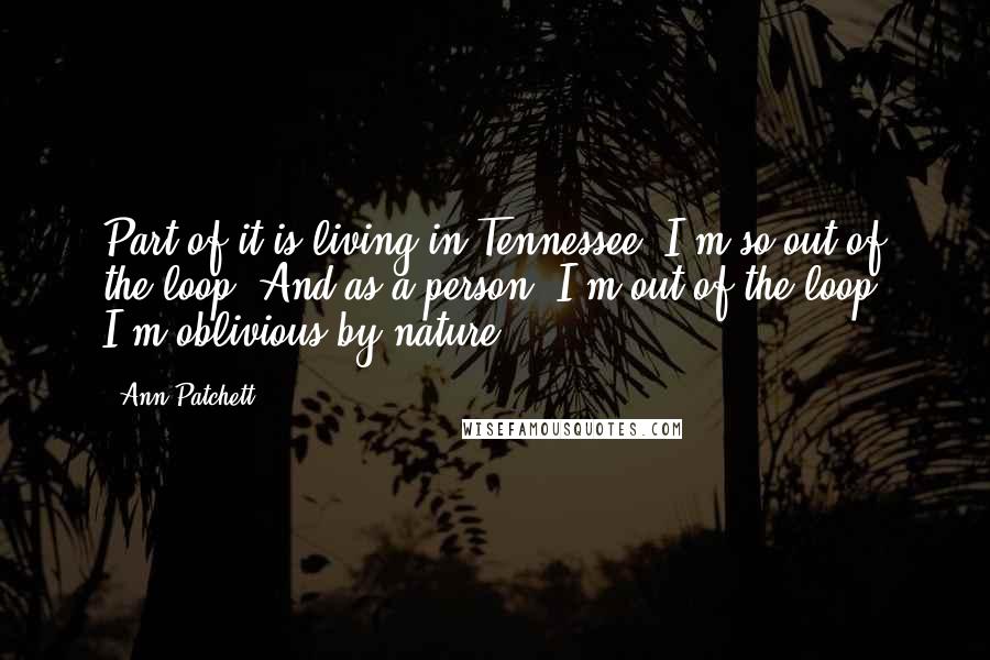 Ann Patchett Quotes: Part of it is living in Tennessee. I'm so out of the loop. And as a person, I'm out of the loop. I'm oblivious by nature.