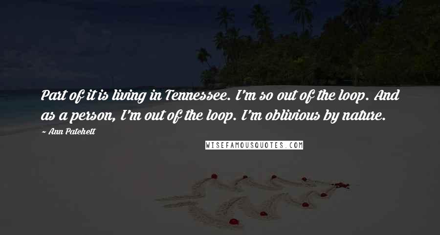Ann Patchett Quotes: Part of it is living in Tennessee. I'm so out of the loop. And as a person, I'm out of the loop. I'm oblivious by nature.