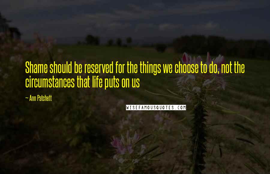 Ann Patchett Quotes: Shame should be reserved for the things we choose to do, not the circumstances that life puts on us