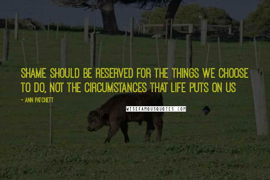 Ann Patchett Quotes: Shame should be reserved for the things we choose to do, not the circumstances that life puts on us