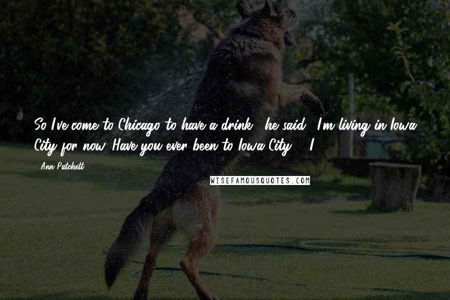 Ann Patchett Quotes: So I've come to Chicago to have a drink," he said. "I'm living in Iowa City for now. Have you ever been to Iowa City?" "I