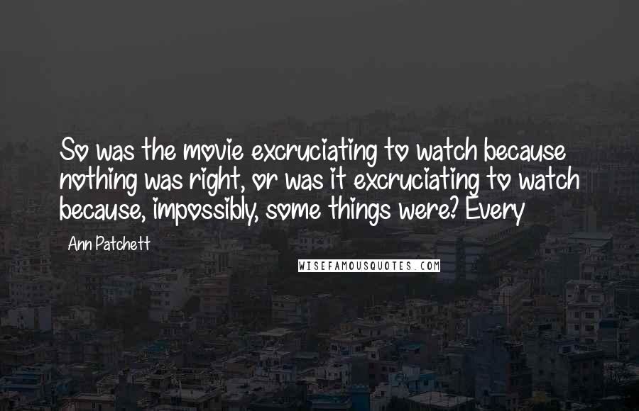Ann Patchett Quotes: So was the movie excruciating to watch because nothing was right, or was it excruciating to watch because, impossibly, some things were? Every