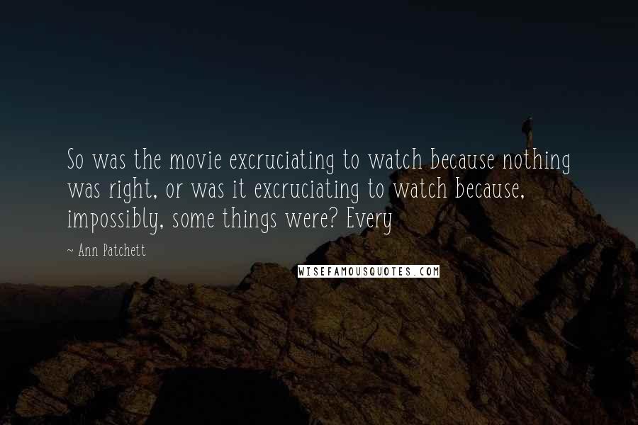 Ann Patchett Quotes: So was the movie excruciating to watch because nothing was right, or was it excruciating to watch because, impossibly, some things were? Every