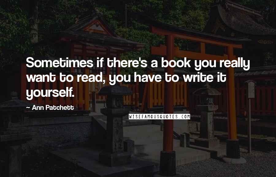 Ann Patchett Quotes: Sometimes if there's a book you really want to read, you have to write it yourself.