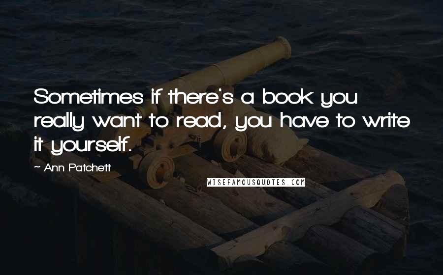 Ann Patchett Quotes: Sometimes if there's a book you really want to read, you have to write it yourself.