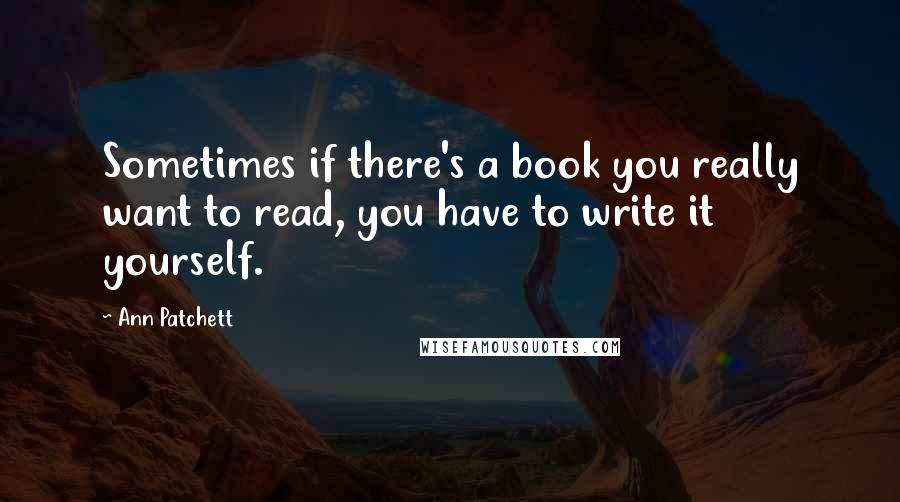 Ann Patchett Quotes: Sometimes if there's a book you really want to read, you have to write it yourself.