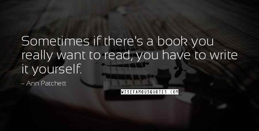 Ann Patchett Quotes: Sometimes if there's a book you really want to read, you have to write it yourself.