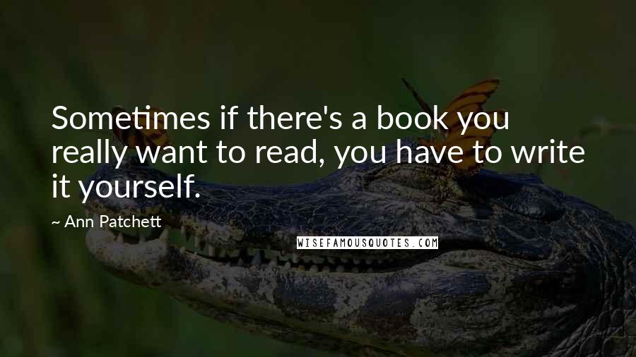 Ann Patchett Quotes: Sometimes if there's a book you really want to read, you have to write it yourself.