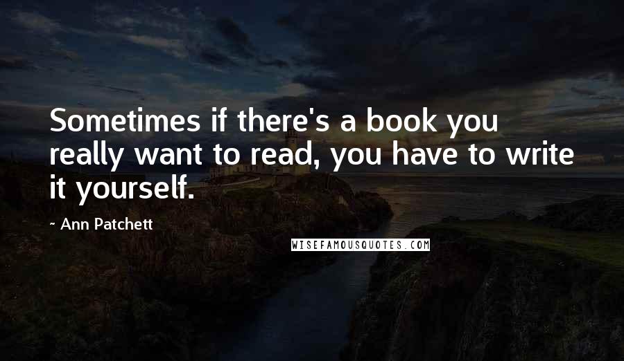 Ann Patchett Quotes: Sometimes if there's a book you really want to read, you have to write it yourself.