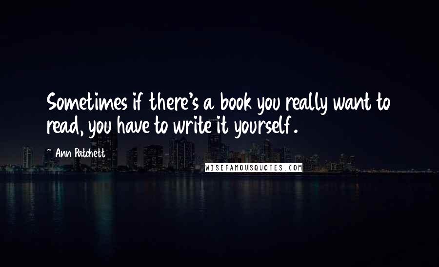 Ann Patchett Quotes: Sometimes if there's a book you really want to read, you have to write it yourself.