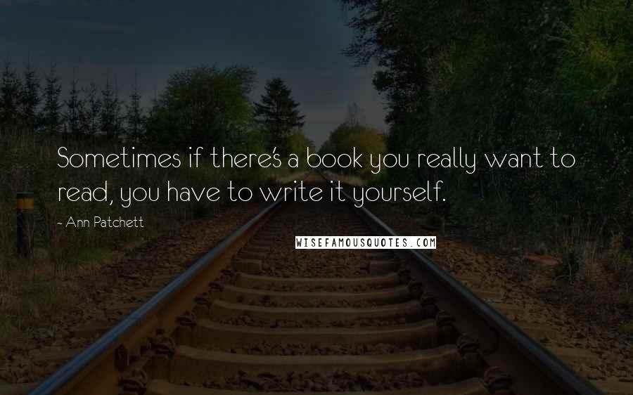 Ann Patchett Quotes: Sometimes if there's a book you really want to read, you have to write it yourself.