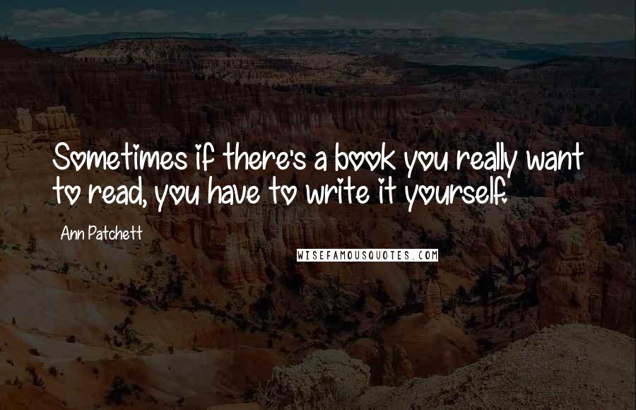 Ann Patchett Quotes: Sometimes if there's a book you really want to read, you have to write it yourself.