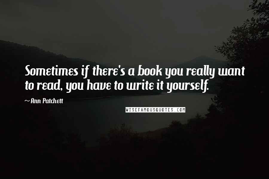 Ann Patchett Quotes: Sometimes if there's a book you really want to read, you have to write it yourself.