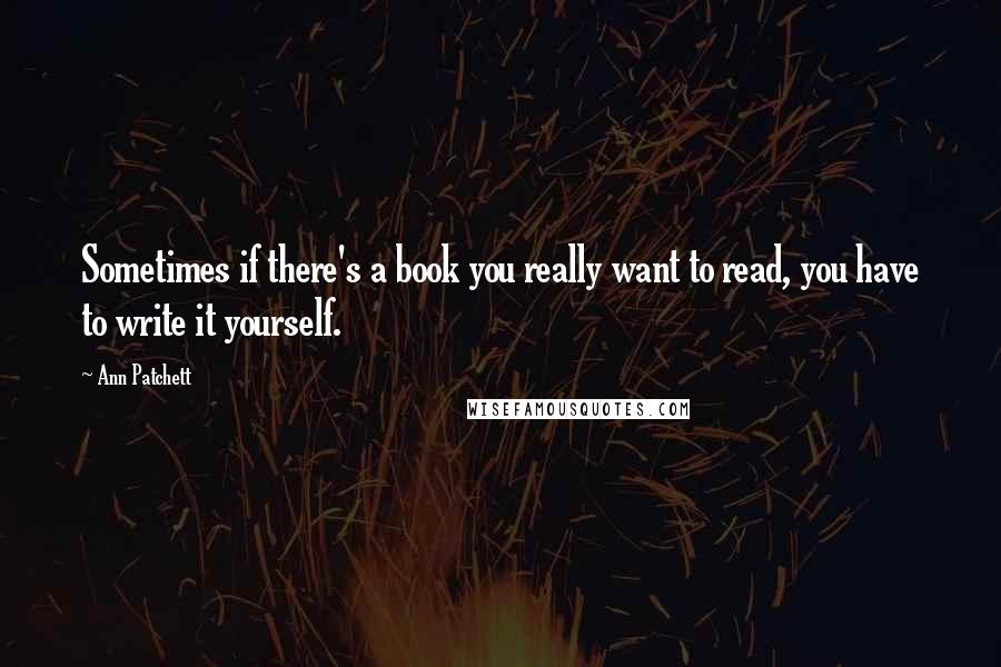 Ann Patchett Quotes: Sometimes if there's a book you really want to read, you have to write it yourself.