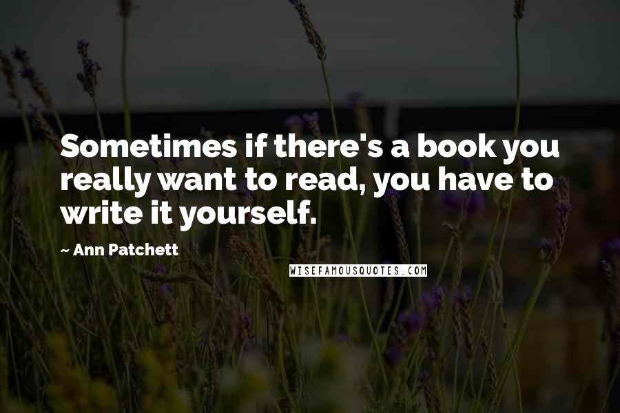 Ann Patchett Quotes: Sometimes if there's a book you really want to read, you have to write it yourself.