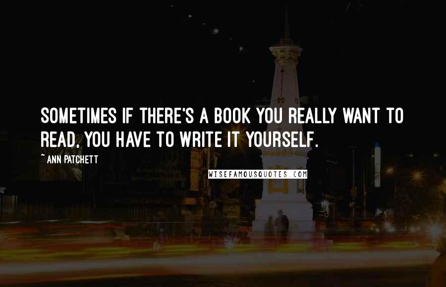 Ann Patchett Quotes: Sometimes if there's a book you really want to read, you have to write it yourself.