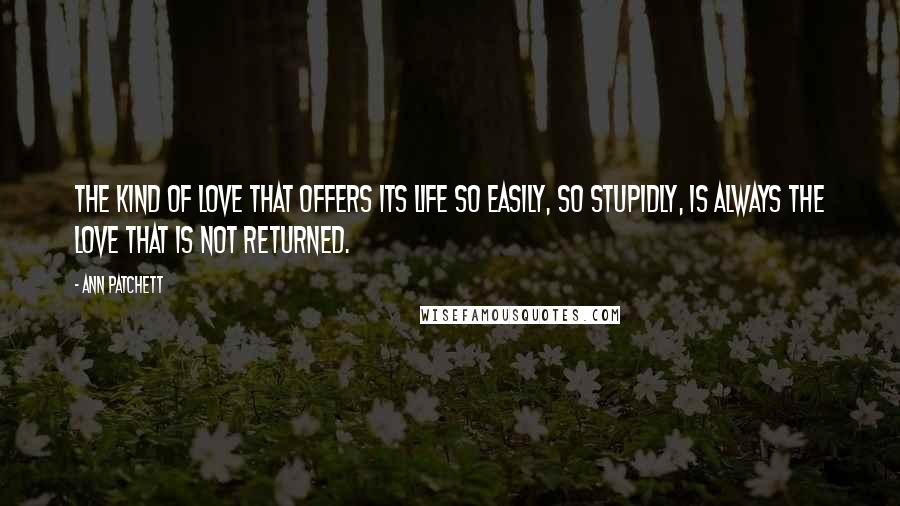 Ann Patchett Quotes: The kind of love that offers its life so easily, so stupidly, is always the love that is not returned.
