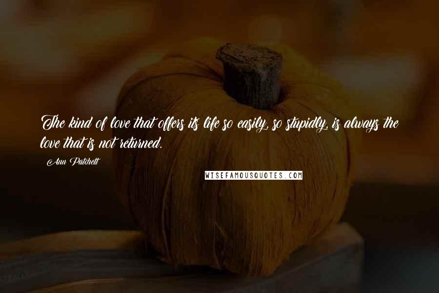 Ann Patchett Quotes: The kind of love that offers its life so easily, so stupidly, is always the love that is not returned.