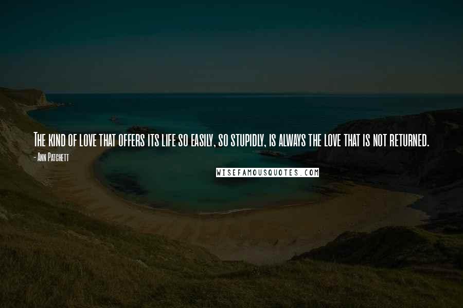 Ann Patchett Quotes: The kind of love that offers its life so easily, so stupidly, is always the love that is not returned.