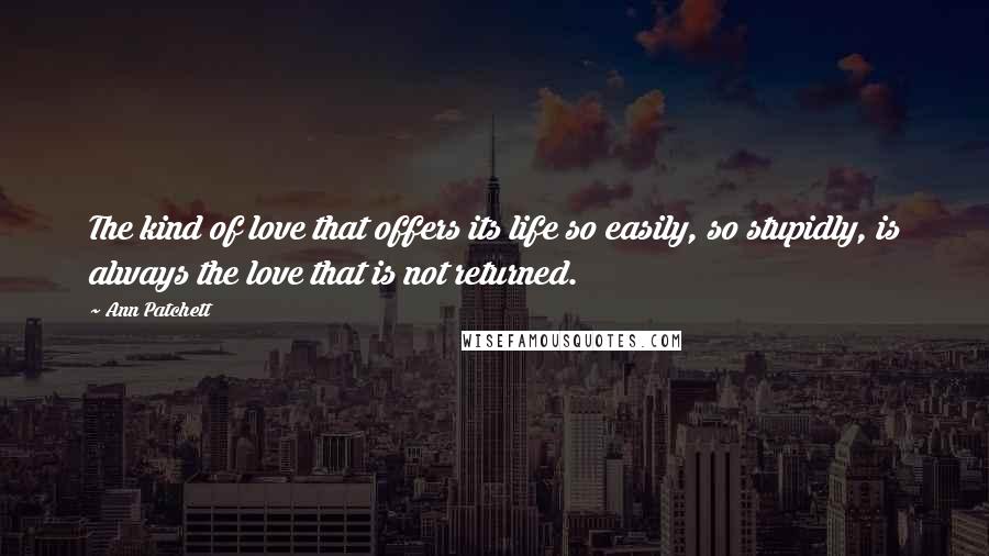 Ann Patchett Quotes: The kind of love that offers its life so easily, so stupidly, is always the love that is not returned.