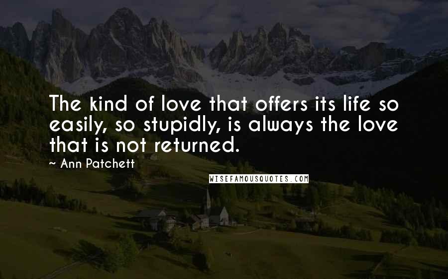 Ann Patchett Quotes: The kind of love that offers its life so easily, so stupidly, is always the love that is not returned.