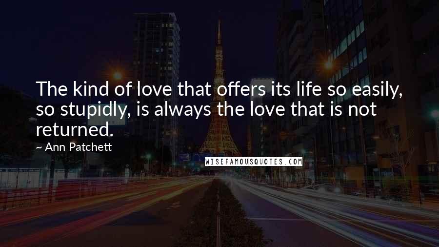 Ann Patchett Quotes: The kind of love that offers its life so easily, so stupidly, is always the love that is not returned.
