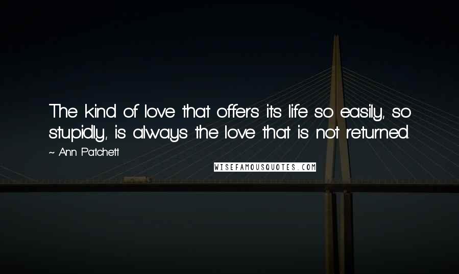 Ann Patchett Quotes: The kind of love that offers its life so easily, so stupidly, is always the love that is not returned.