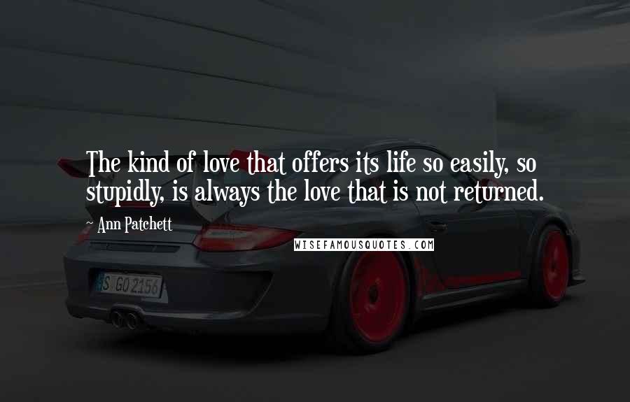 Ann Patchett Quotes: The kind of love that offers its life so easily, so stupidly, is always the love that is not returned.