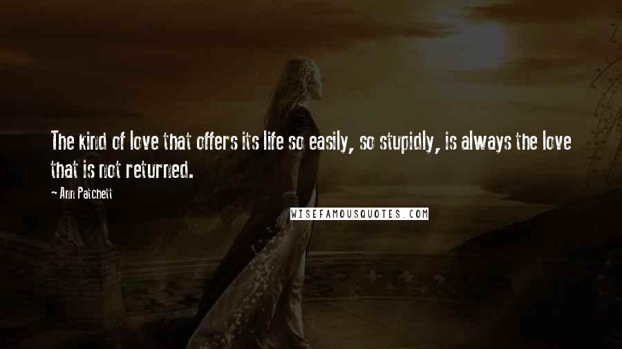 Ann Patchett Quotes: The kind of love that offers its life so easily, so stupidly, is always the love that is not returned.