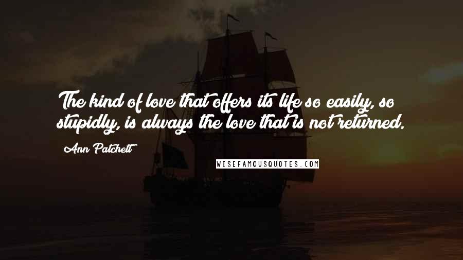 Ann Patchett Quotes: The kind of love that offers its life so easily, so stupidly, is always the love that is not returned.