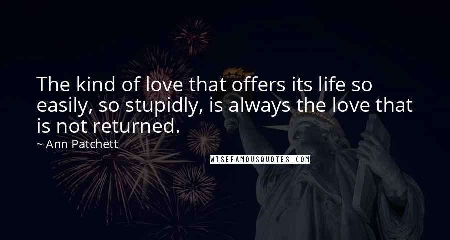 Ann Patchett Quotes: The kind of love that offers its life so easily, so stupidly, is always the love that is not returned.